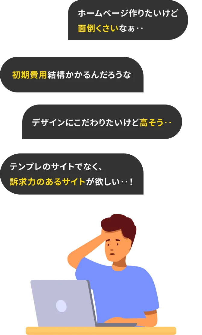 初期費用結構かかるんだろうな ホームページって高いよね テンプレのサイトでなく、訴求力のあるサイトが欲しい‥! ホームページ作りたいけど面倒くさいなぁ‥ デザインにこだわりたいけど高そう‥